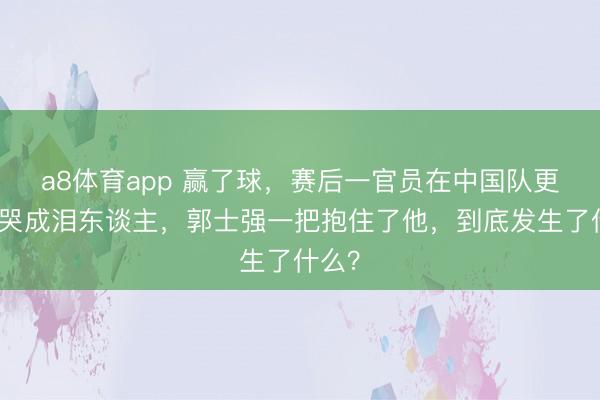 a8体育app 赢了球，赛后一官员在中国队更衣室哭成泪东谈主，郭士强一把抱住了他，到底发生了什么？