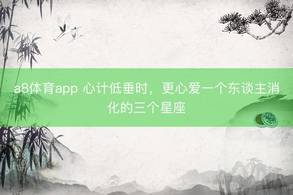 a8体育app 心计低垂时，更心爱一个东谈主消化的三个星座