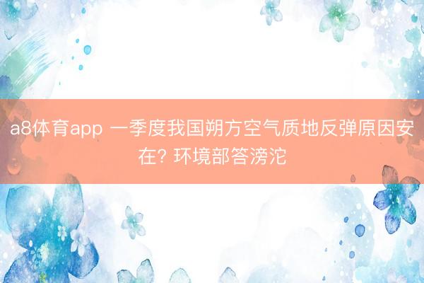 a8体育app 一季度我国朔方空气质地反弹原因安在? 环境部答滂沱