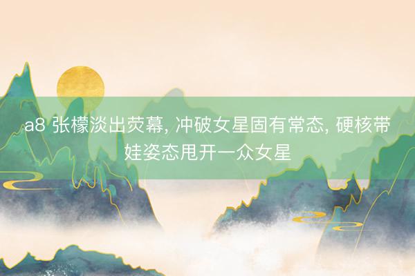 a8 张檬淡出荧幕, 冲破女星固有常态, 硬核带娃姿态甩开一众女星