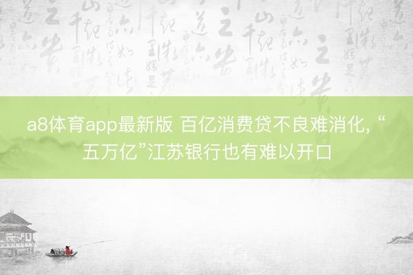 a8体育app最新版 百亿消费贷不良难消化, “五万亿”江苏银行也有难以开口